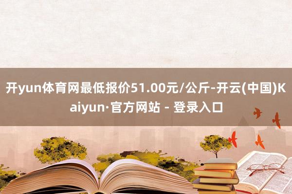 开yun体育网最低报价51.00元/公斤-开云(中国)Kaiyun·官方网站 - 登录入口