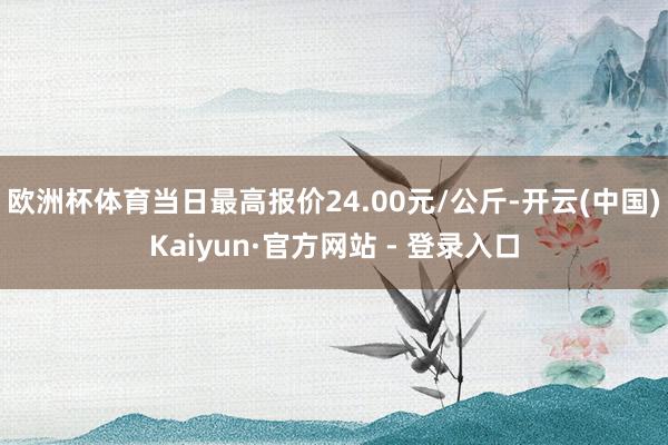 欧洲杯体育当日最高报价24.00元/公斤-开云(中国)Kaiyun·官方网站 - 登录入口