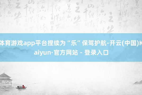 体育游戏app平台捏续为“乐”保驾护航-开云(中国)Kaiyun·官方网站 - 登录入口