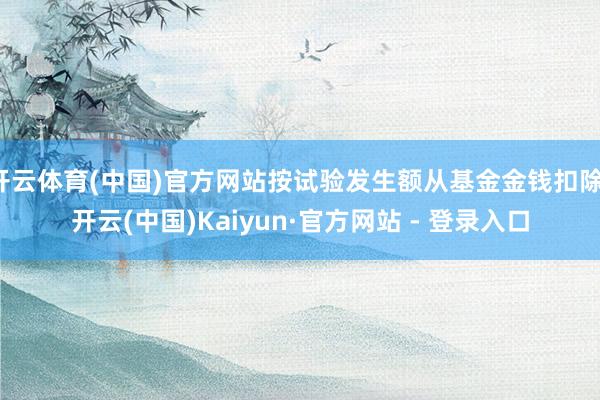 开云体育(中国)官方网站按试验发生额从基金金钱扣除-开云(中国)Kaiyun·官方网站 - 登录入口