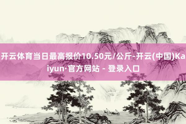 开云体育当日最高报价10.50元/公斤-开云(中国)Kaiyun·官方网站 - 登录入口