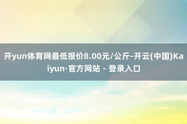 开yun体育网最低报价8.00元/公斤-开云(中国)Kaiyun·官方网站 - 登录入口