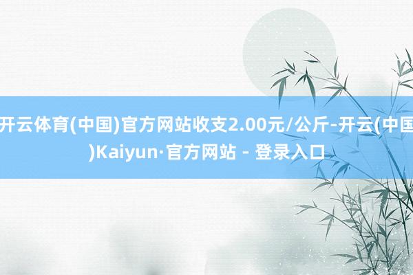 开云体育(中国)官方网站收支2.00元/公斤-开云(中国)Kaiyun·官方网站 - 登录入口