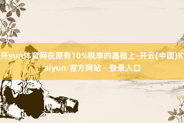 开yun体育网在原有10%税率的基础上-开云(中国)Kaiyun·官方网站 - 登录入口