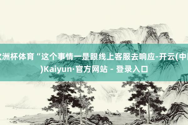 欧洲杯体育“这个事情一是跟线上客服去响应-开云(中国)Kaiyun·官方网站 - 登录入口