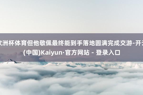 欧洲杯体育但他敬佩最终能到手落地圆满完成交游-开云(中国)Kaiyun·官方网站 - 登录入口