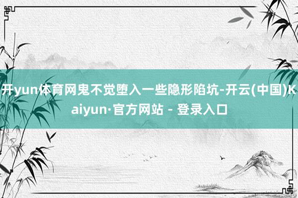 开yun体育网鬼不觉堕入一些隐形陷坑-开云(中国)Kaiyun·官方网站 - 登录入口