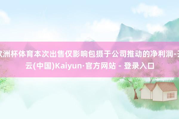 欧洲杯体育本次出售仅影响包摄于公司推动的净利润-开云(中国)Kaiyun·官方网站 - 登录入口