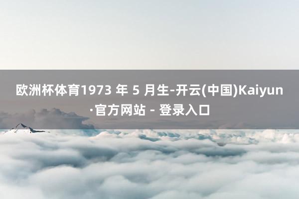 欧洲杯体育1973 年 5 月生-开云(中国)Kaiyun·官方网站 - 登录入口