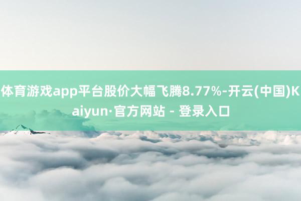 体育游戏app平台股价大幅飞腾8.77%-开云(中国)Kaiyun·官方网站 - 登录入口