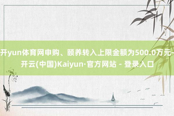 开yun体育网申购、颐养转入上限金额为500.0万元-开云(中国)Kaiyun·官方网站 - 登录入口
