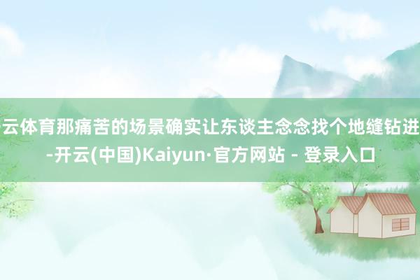 开云体育那痛苦的场景确实让东谈主念念找个地缝钻进去-开云(中国)Kaiyun·官方网站 - 登录入口