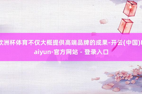 欧洲杯体育不仅大概提供高端品牌的成果-开云(中国)Kaiyun·官方网站 - 登录入口