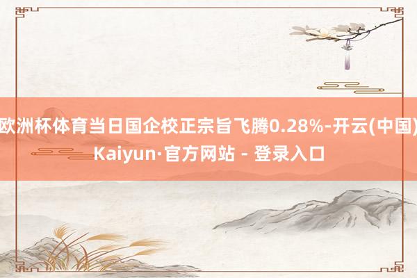 欧洲杯体育当日国企校正宗旨飞腾0.28%-开云(中国)Kaiyun·官方网站 - 登录入口