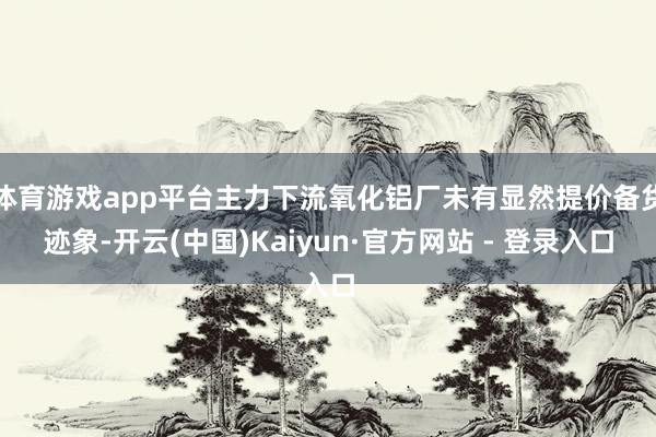 体育游戏app平台主力下流氧化铝厂未有显然提价备货迹象-开云(中国)Kaiyun·官方网站 - 登录入口