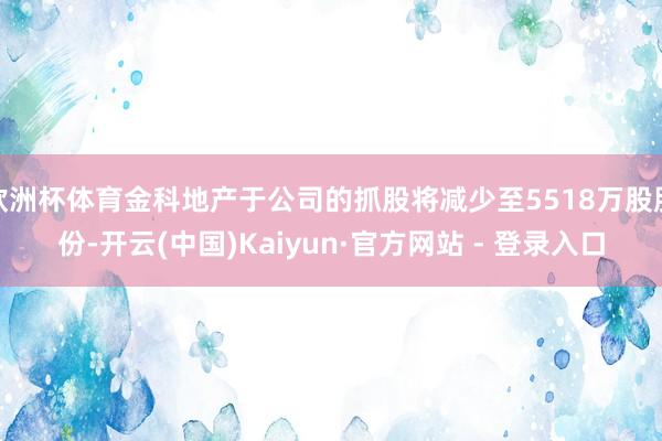 欧洲杯体育金科地产于公司的抓股将减少至5518万股股份-开云(中国)Kaiyun·官方网站 - 登录入口