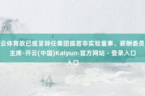 开云体育故已提呈辞任集团孤苦非实验董事、薪酬委员会主席-开云(中国)Kaiyun·官方网站 - 登录入口