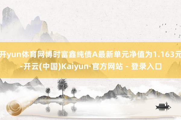 开yun体育网博时富鑫纯债A最新单元净值为1.163元-开云(中国)Kaiyun·官方网站 - 登录入口