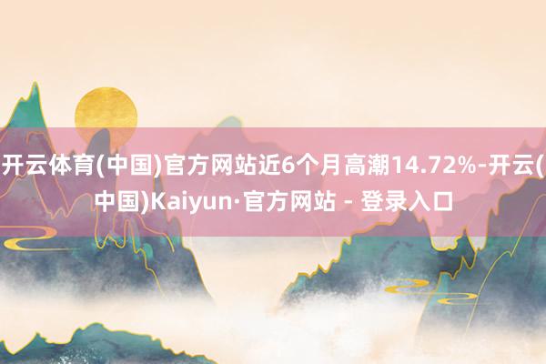 开云体育(中国)官方网站近6个月高潮14.72%-开云(中国)Kaiyun·官方网站 - 登录入口