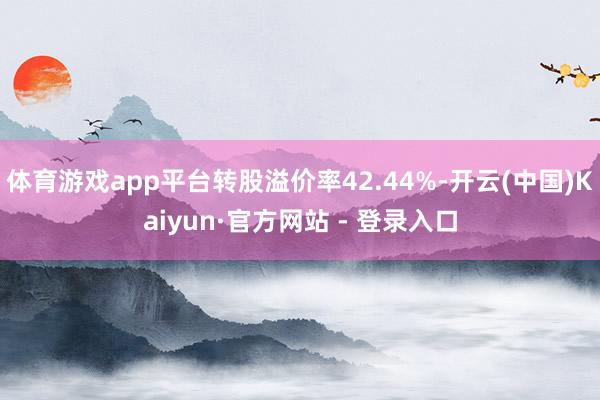 体育游戏app平台转股溢价率42.44%-开云(中国)Kaiyun·官方网站 - 登录入口