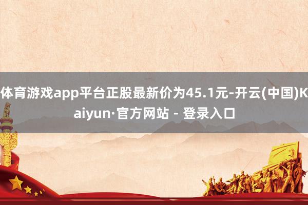 体育游戏app平台正股最新价为45.1元-开云(中国)Kaiyun·官方网站 - 登录入口