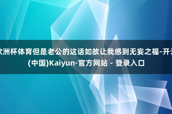欧洲杯体育但是老公的这话如故让我感到无妄之福-开云(中国)Kaiyun·官方网站 - 登录入口