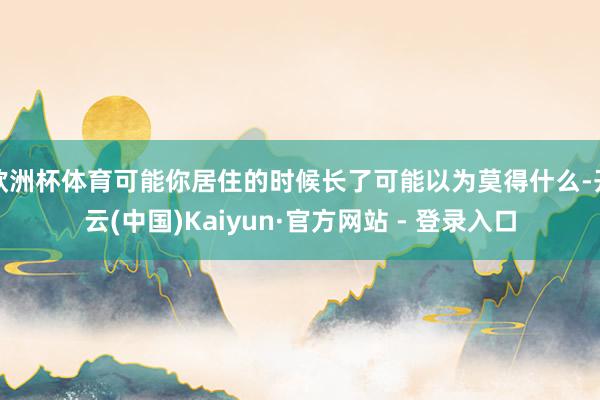欧洲杯体育可能你居住的时候长了可能以为莫得什么-开云(中国)Kaiyun·官方网站 - 登录入口