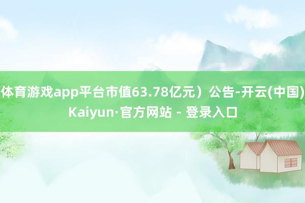 体育游戏app平台市值63.78亿元）公告-开云(中国)Kaiyun·官方网站 - 登录入口