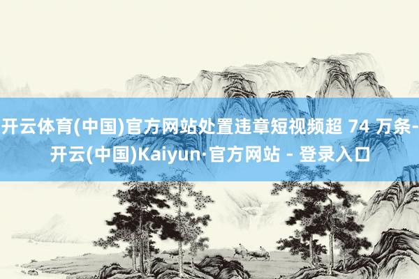 开云体育(中国)官方网站处置违章短视频超 74 万条-开云(中国)Kaiyun·官方网站 - 登录入口