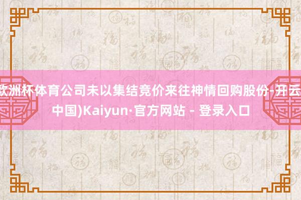 欧洲杯体育公司未以集结竞价来往神情回购股份-开云(中国)Kaiyun·官方网站 - 登录入口