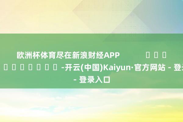 欧洲杯体育尽在新浪财经APP            													-开云(中国)Kaiyun·官方网站 - 登录入口