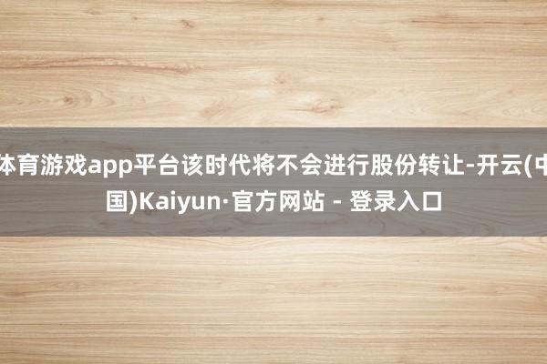 体育游戏app平台该时代将不会进行股份转让-开云(中国)Kaiyun·官方网站 - 登录入口