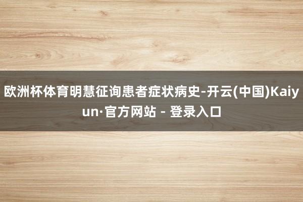 欧洲杯体育明慧征询患者症状病史-开云(中国)Kaiyun·官方网站 - 登录入口