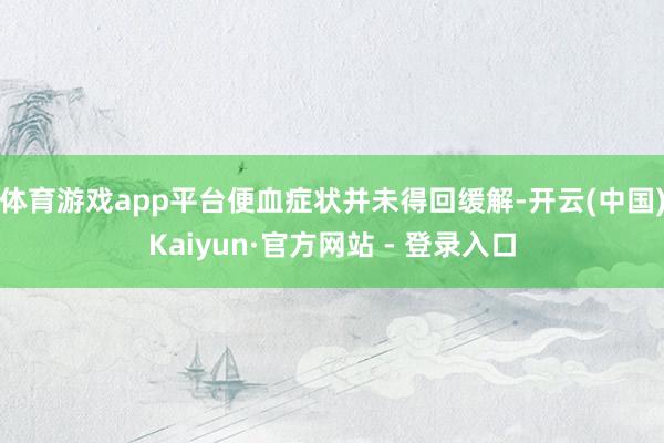 体育游戏app平台便血症状并未得回缓解-开云(中国)Kaiyun·官方网站 - 登录入口