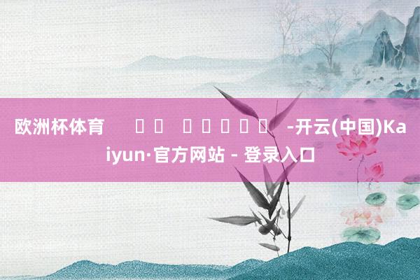 欧洲杯体育      		  					  -开云(中国)Kaiyun·官方网站 - 登录入口