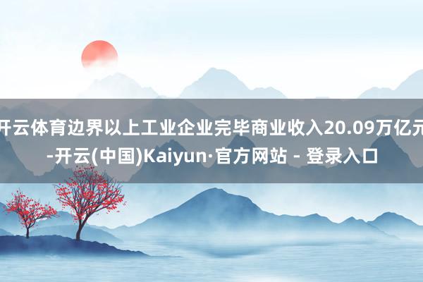 开云体育边界以上工业企业完毕商业收入20.09万亿元-开云(中国)Kaiyun·官方网站 - 登录入口