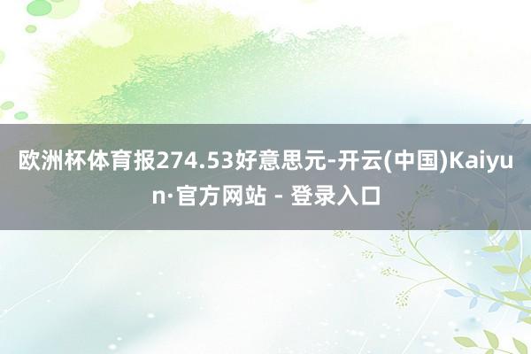 欧洲杯体育报274.53好意思元-开云(中国)Kaiyun·官方网站 - 登录入口