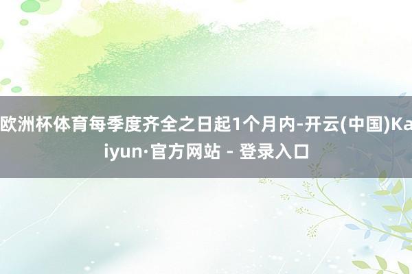 欧洲杯体育每季度齐全之日起1个月内-开云(中国)Kaiyun·官方网站 - 登录入口
