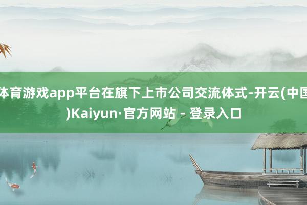 体育游戏app平台在旗下上市公司交流体式-开云(中国)Kaiyun·官方网站 - 登录入口