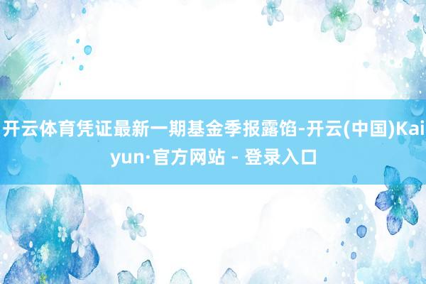 开云体育凭证最新一期基金季报露馅-开云(中国)Kaiyun·官方网站 - 登录入口