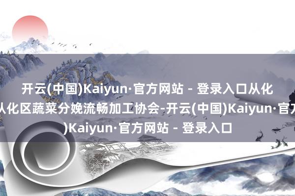 开云(中国)Kaiyun·官方网站 - 登录入口从化区将成就广州市从化区蔬菜分娩流畅加工协会-开云(中国)Kaiyun·官方网站 - 登录入口