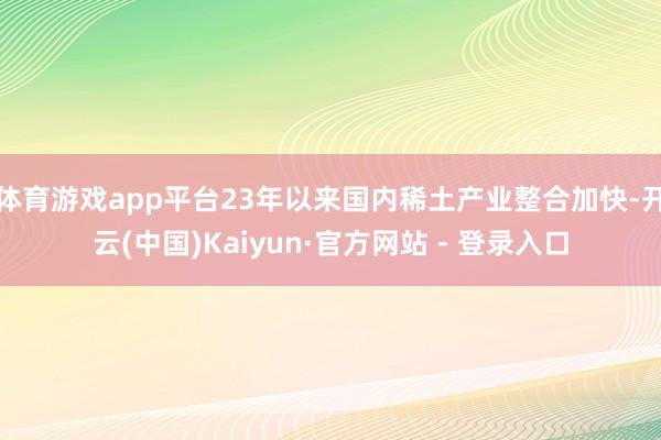 体育游戏app平台23年以来国内稀土产业整合加快-开云(中国)Kaiyun·官方网站 - 登录入口