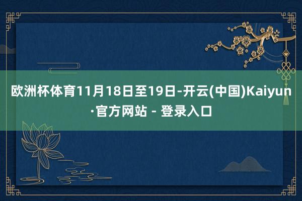 欧洲杯体育11月18日至19日-开云(中国)Kaiyun·官方网站 - 登录入口