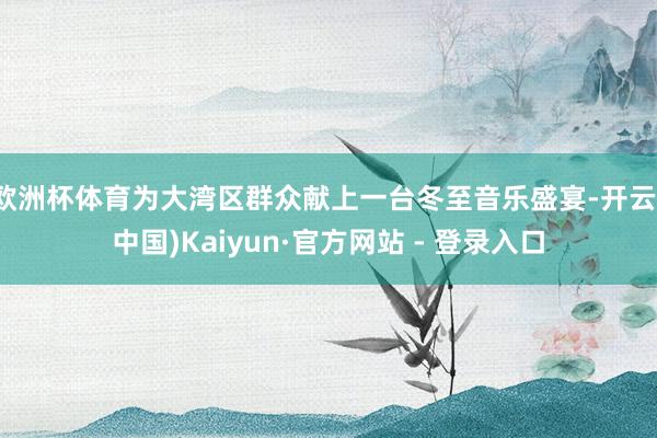 欧洲杯体育为大湾区群众献上一台冬至音乐盛宴-开云(中国)Kaiyun·官方网站 - 登录入口