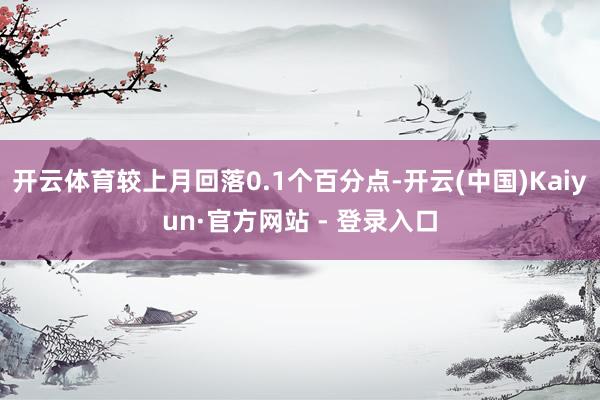 开云体育较上月回落0.1个百分点-开云(中国)Kaiyun·官方网站 - 登录入口