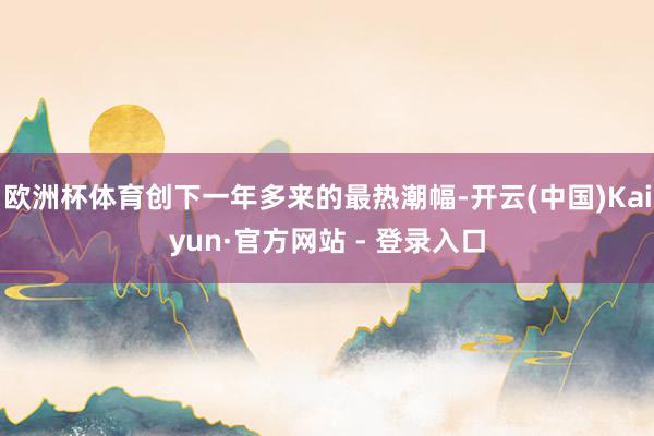 欧洲杯体育创下一年多来的最热潮幅-开云(中国)Kaiyun·官方网站 - 登录入口