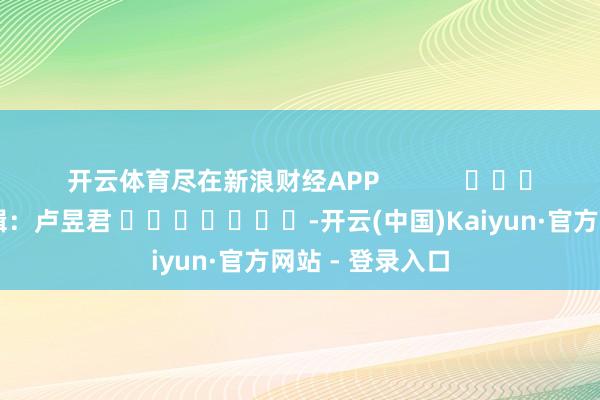 开云体育尽在新浪财经APP            						累赘剪辑：卢昱君 							-开云(中国)Kaiyun·官方网站 - 登录入口