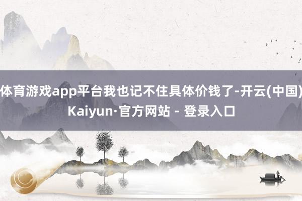 体育游戏app平台我也记不住具体价钱了-开云(中国)Kaiyun·官方网站 - 登录入口