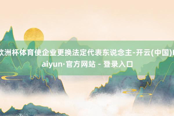 欧洲杯体育使企业更换法定代表东说念主-开云(中国)Kaiyun·官方网站 - 登录入口
