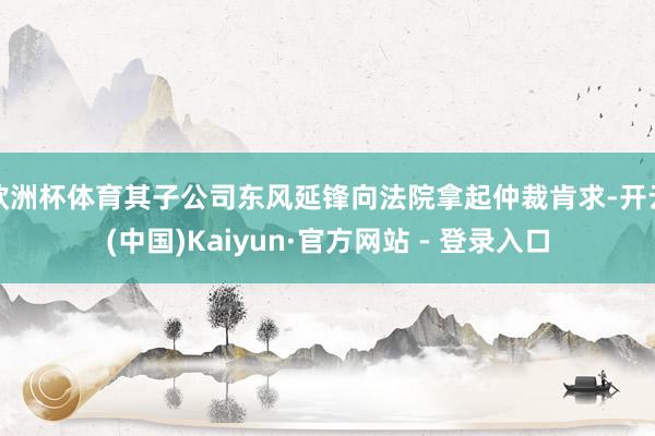 欧洲杯体育其子公司东风延锋向法院拿起仲裁肯求-开云(中国)Kaiyun·官方网站 - 登录入口